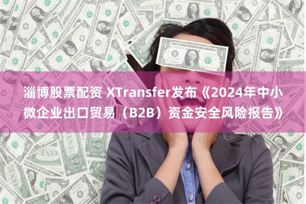 淄博股票配资 XTransfer发布《2024年中小微企业出口贸易（B2B）资金安全风险报告》