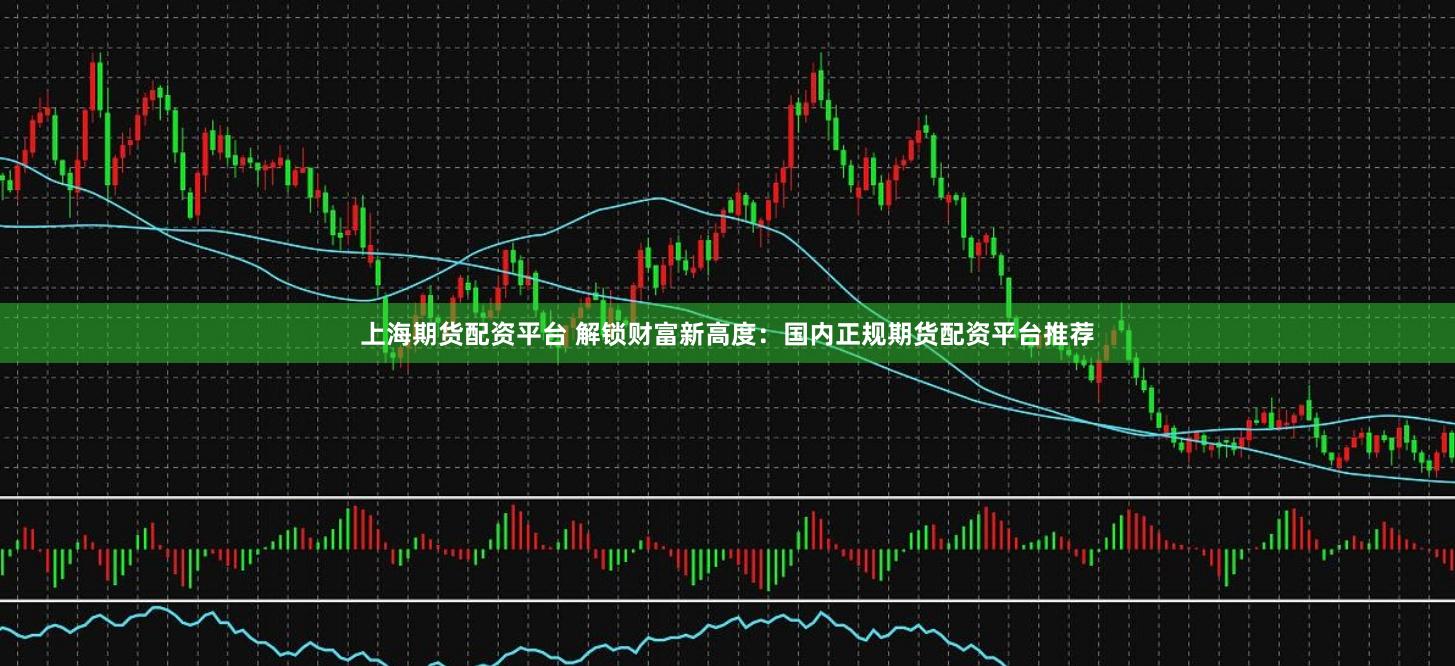 上海期货配资平台 解锁财富新高度：国内正规期货配资平台推荐