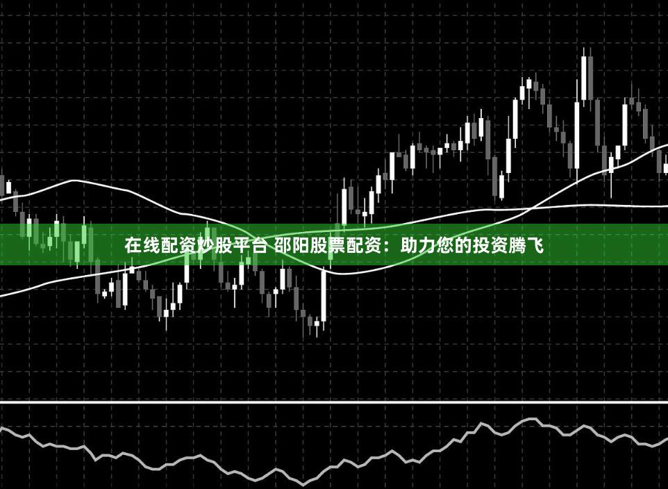 在线配资炒股平台 邵阳股票配资：助力您的投资腾飞