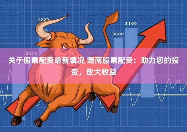 关于股票配资最新情况 渭南股票配资：助力您的投资，放大收益