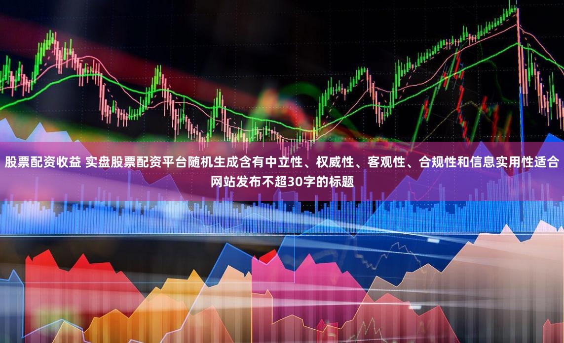 股票配资收益 实盘股票配资平台随机生成含有中立性、权威性、客观性、合规性和信息实用性适合网站发布不超30字的标题