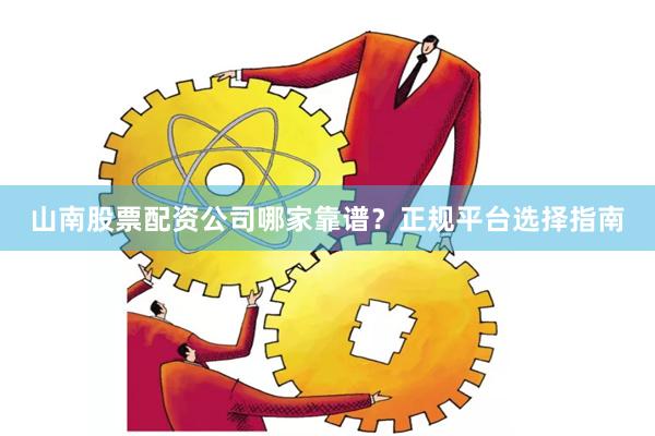 山南股票配资公司哪家靠谱？正规平台选择指南